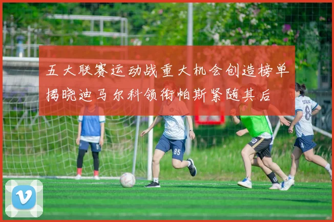 五大联赛运动战重大机会创造榜单揭晓迪马尔科领衔帕斯紧随其后