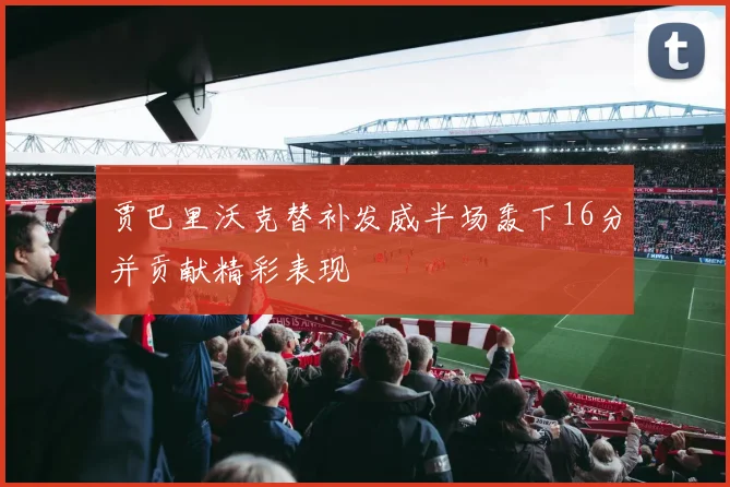 贾巴里沃克替补发威半场轰下16分并贡献精彩表现