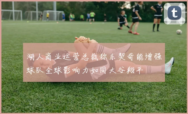 湖人商业运营总裁称东契奇能增强球队全球影响力如同大谷翔平
