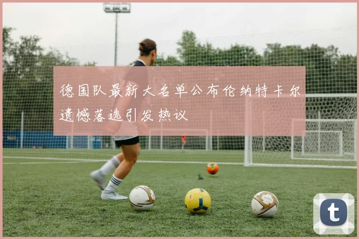 德国队最新大名单公布伦纳特卡尔遗憾落选引发热议