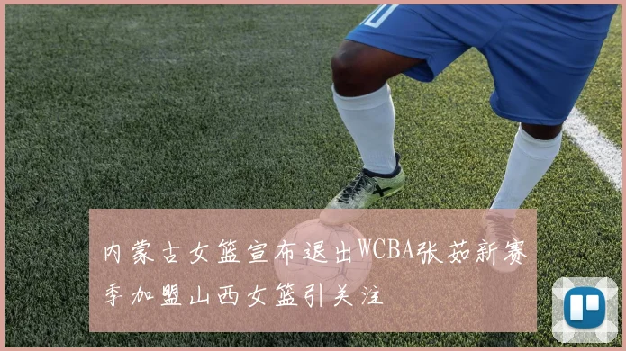 内蒙古女篮宣布退出WCBA张茹新赛季加盟山西女篮引关注