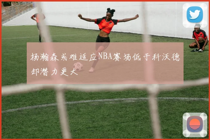 杨瀚森或难适应NBA赛场低于科沃德却潜力更大