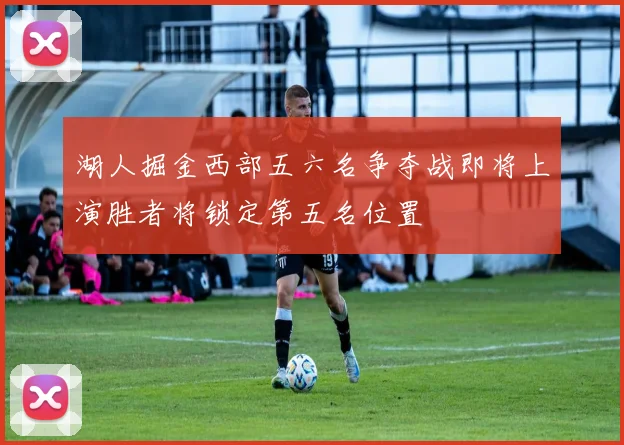 湖人掘金西部五六名争夺战即将上演胜者将锁定第五名位置