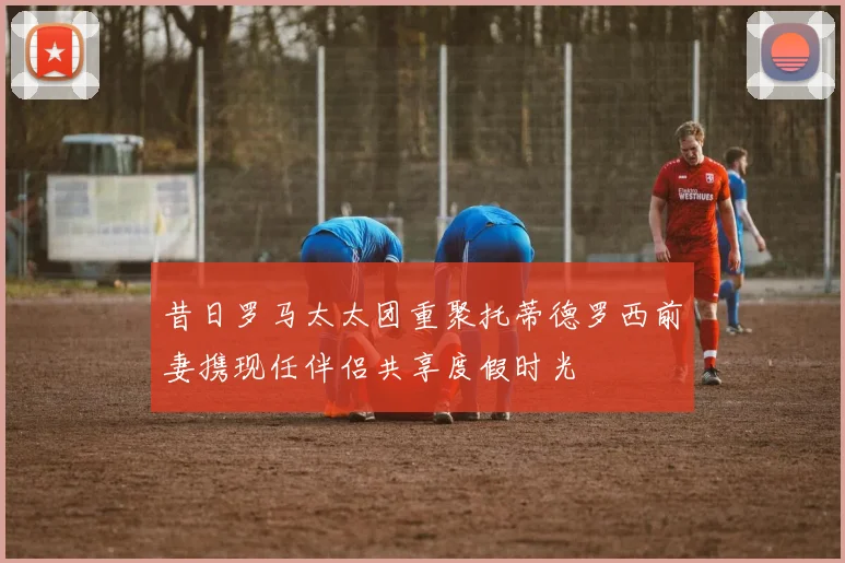 昔日罗马太太团重聚托蒂德罗西前妻携现任伴侣共享度假时光