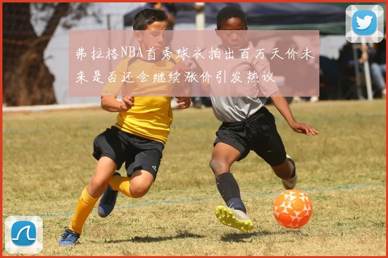 弗拉格NBA首秀球衣拍出百万天价未来是否还会继续涨价引发热议