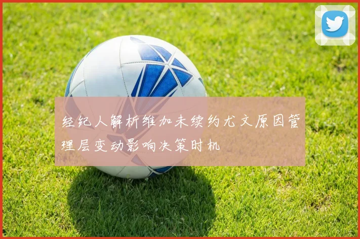 经纪人解析维加未续约尤文原因管理层变动影响决策时机