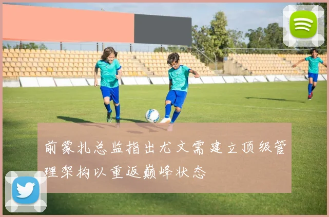 前蒙扎总监指出尤文需建立顶级管理架构以重返巅峰状态