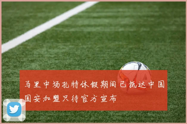 马里中场孔特休假期间已抵达中国国安加盟只待官方宣布