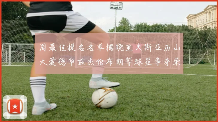 周最佳提名名单揭晓里夫斯亚历山大爱德华兹杰伦布朗等球星争夺荣誉