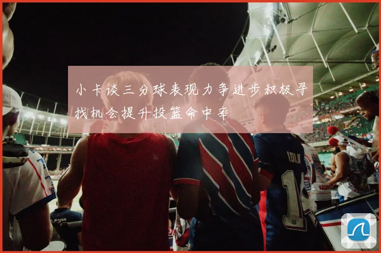小卡谈三分球表现力争进步积极寻找机会提升投篮命中率