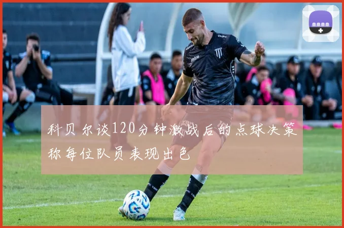 科贝尔谈120分钟激战后的点球决策称每位队员表现出色