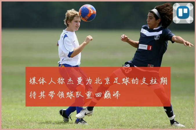 媒体人称杰曼为北京足球的支柱期待其带领球队重回巅峰