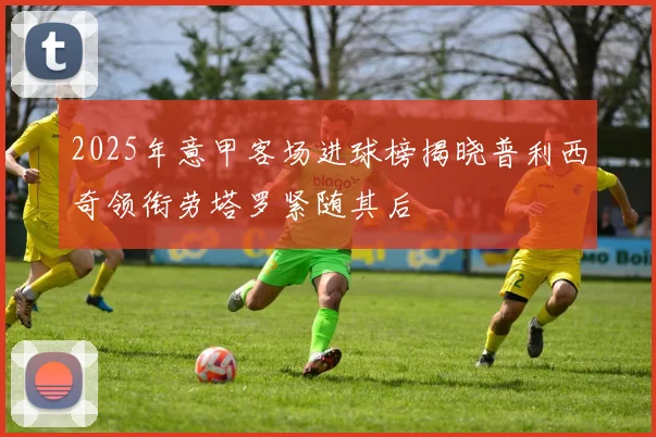 2025年意甲客场进球榜揭晓普利西奇领衔劳塔罗紧随其后