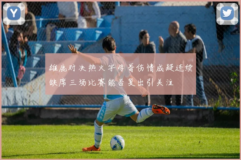 雄鹿对决热火字母哥伤情成疑连续缺席三场比赛能否复出引关注