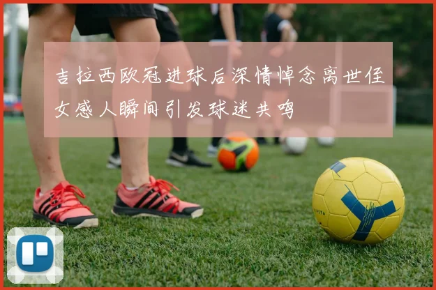 吉拉西欧冠进球后深情悼念离世侄女感人瞬间引发球迷共鸣