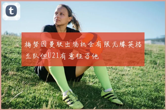 梅努因曼联出场机会有限无缘英格兰队但U21有意征召他