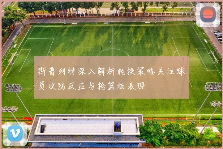 斯普利特深入解析轮换策略关注球员攻防反应与抢篮板表现