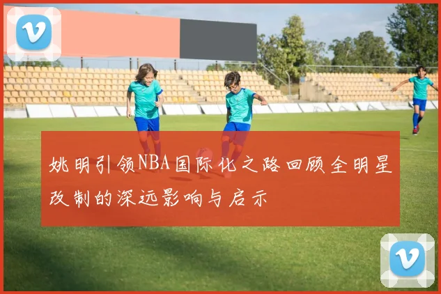 姚明引领NBA国际化之路回顾全明星改制的深远影响与启示
