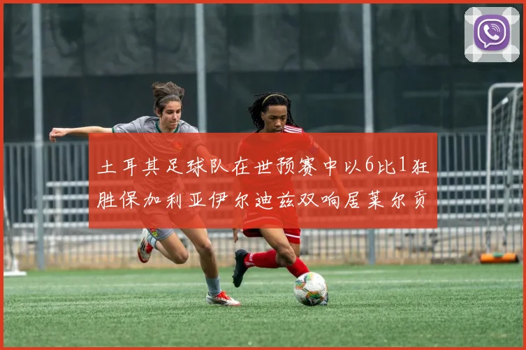 土耳其足球队在世预赛中以6比1狂胜保加利亚伊尔迪兹双响居莱尔贡献进球与助攻