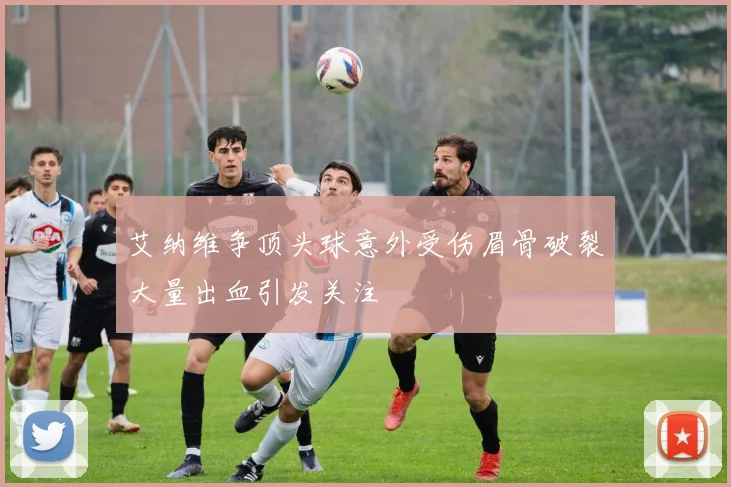 艾纳维争顶头球意外受伤眉骨破裂大量出血引发关注