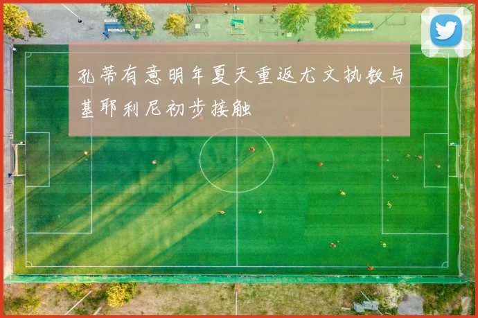 孔蒂有意明年夏天重返尤文执教与基耶利尼初步接触