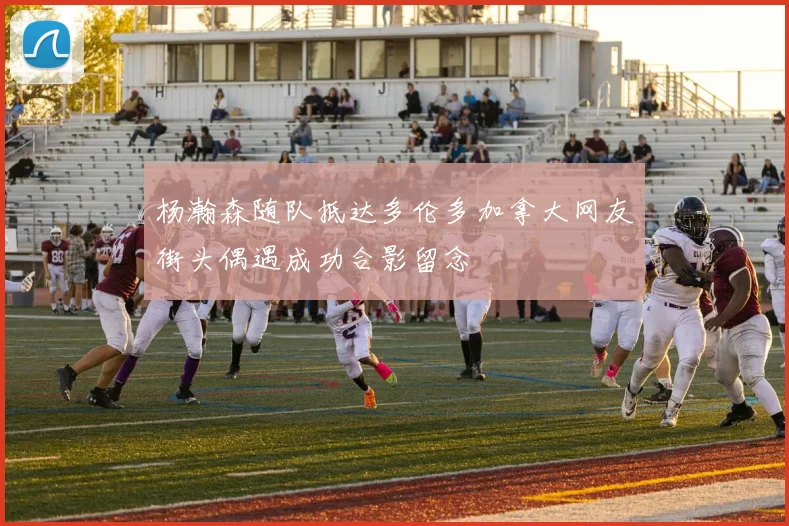 杨瀚森随队抵达多伦多加拿大网友街头偶遇成功合影留念