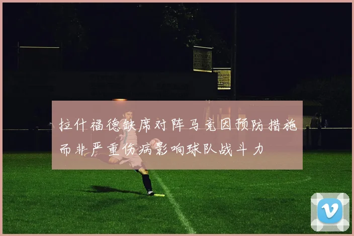 拉什福德缺席对阵马竞因预防措施而非严重伤病影响球队战斗力