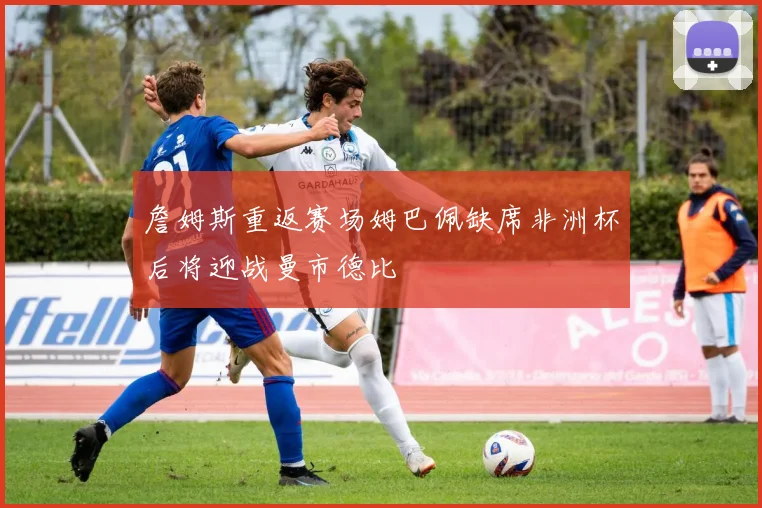 詹姆斯重返赛场姆巴佩缺席非洲杯后将迎战曼市德比
