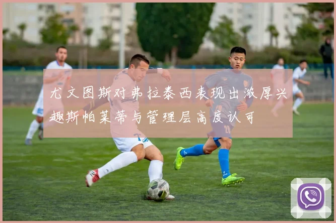 尤文图斯对弗拉泰西表现出浓厚兴趣斯帕莱蒂与管理层高度认可