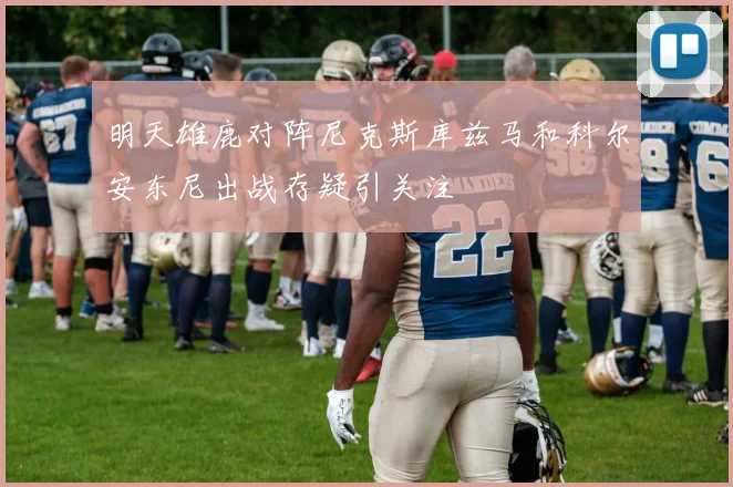 明天雄鹿对阵尼克斯库兹马和科尔安东尼出战存疑引关注