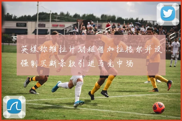 英媒称维拉计划租借加拉格尔并设强制买断条款引进马竞中场