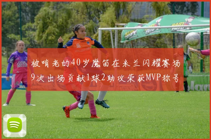 被啃老的40岁魔笛在米兰闪耀赛场9次出场贡献1球2助攻荣获MVP称号