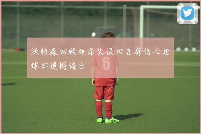 沃特森回顾绝杀失误坦言有信心进球却遗憾偏出