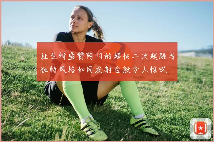 杜兰特盛赞阿门的超快二次起跳与独特风格如同发射台般令人惊叹