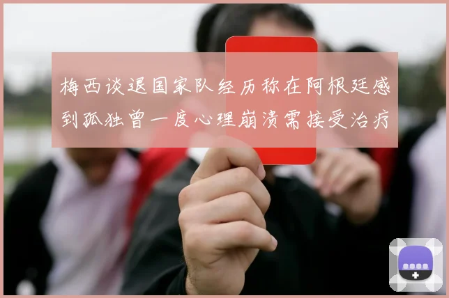 梅西谈退国家队经历称在阿根廷感到孤独曾一度心理崩溃需接受治疗