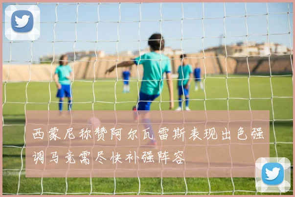 西蒙尼称赞阿尔瓦雷斯表现出色强调马竞需尽快补强阵容