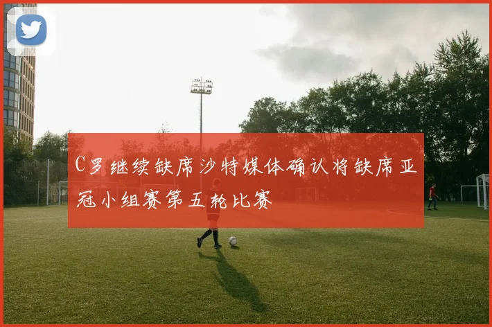 C罗继续缺席沙特媒体确认将缺席亚冠小组赛第五轮比赛