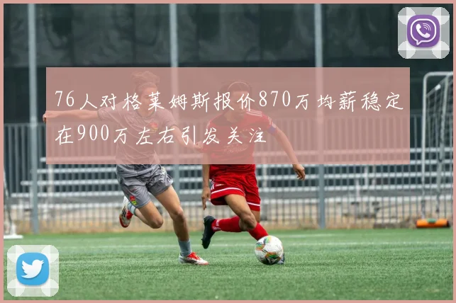 76人对格莱姆斯报价870万均薪稳定在900万左右引发关注