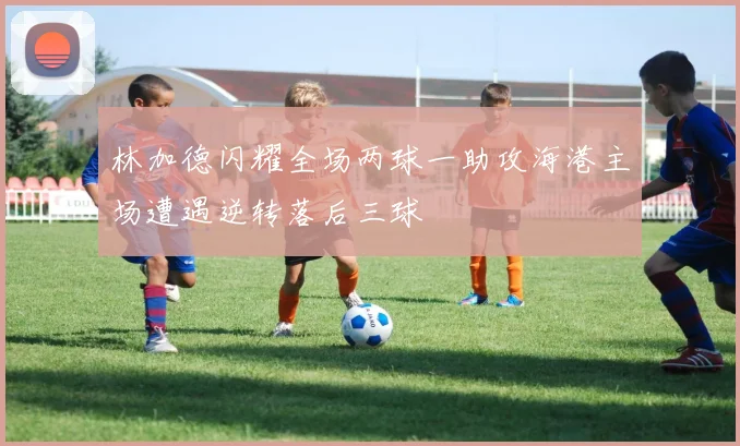 林加德闪耀全场两球一助攻海港主场遭遇逆转落后三球