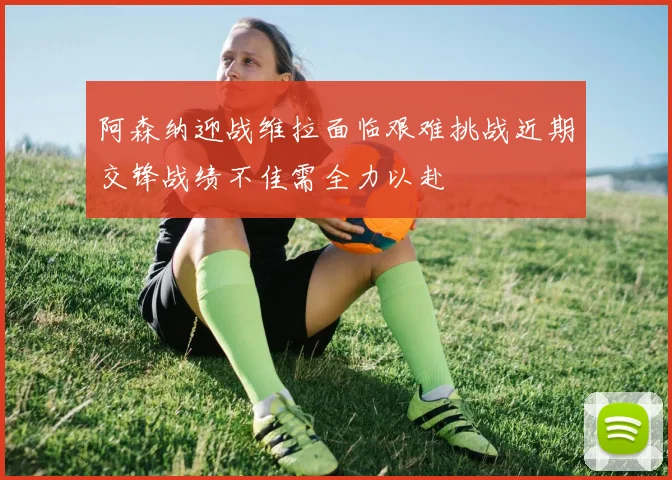 阿森纳迎战维拉面临艰难挑战近期交锋战绩不佳需全力以赴