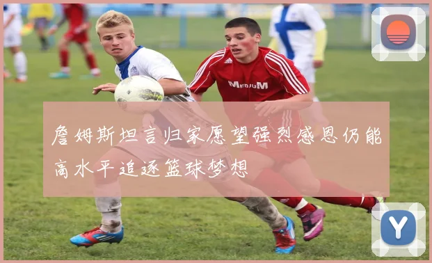 詹姆斯坦言归家愿望强烈感恩仍能高水平追逐篮球梦想
