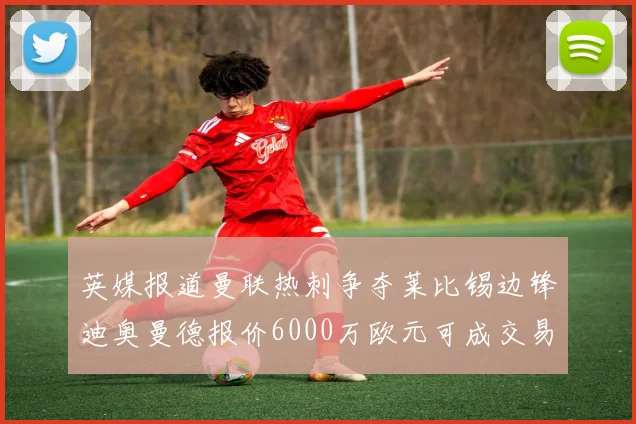 英媒报道曼联热刺争夺莱比锡边锋迪奥曼德报价6000万欧元可成交易