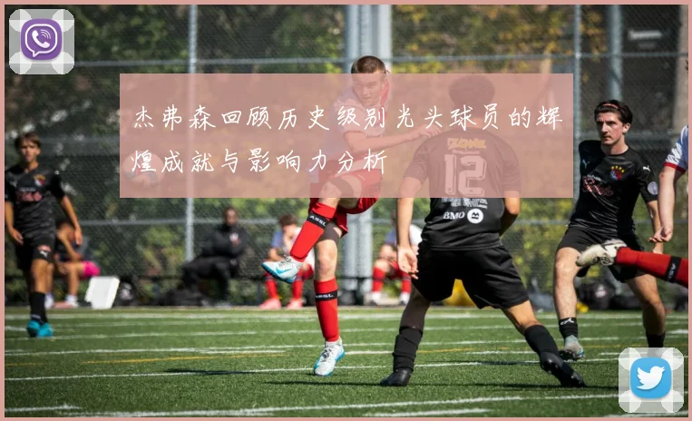 杰弗森回顾历史级别光头球员的辉煌成就与影响力分析