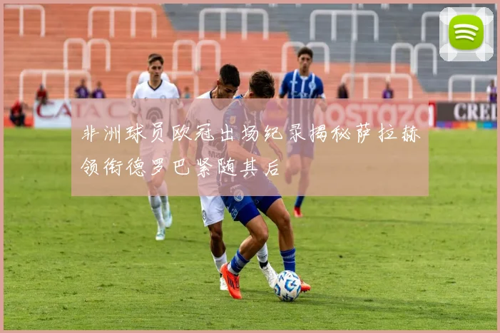 非洲球员欧冠出场纪录揭秘萨拉赫领衔德罗巴紧随其后