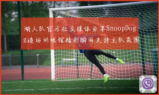 湖人队官方社交媒体分享SnoopDogg造访训练馆精彩瞬间支持主队氛围浓厚
